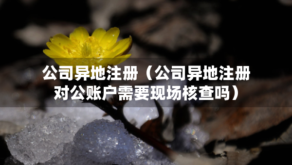 公司异地注册（公司异地注册对公账户需要现场核查吗）