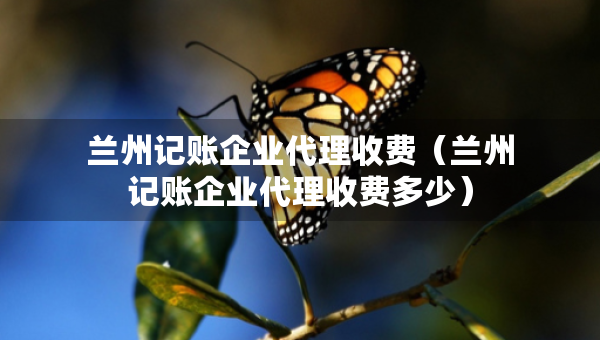 兰州记账企业代理收费（兰州记账企业代理收费多少）