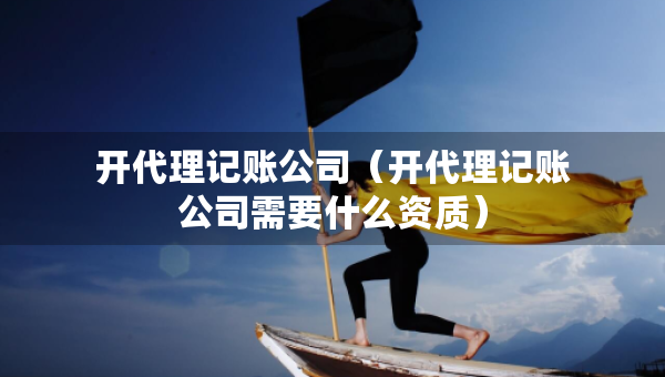 开代理记账公司（开代理记账公司需要什么资质）
