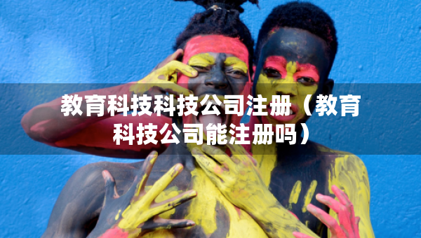 教育科技科技公司注册（教育科技公司能注册吗）