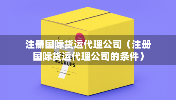 注册国际货运代理公司（注册国际货运代理公司的条件）