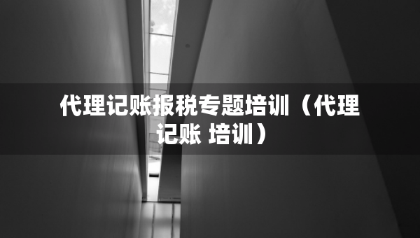 代理记账报税专题培训（代理记账 培训）
