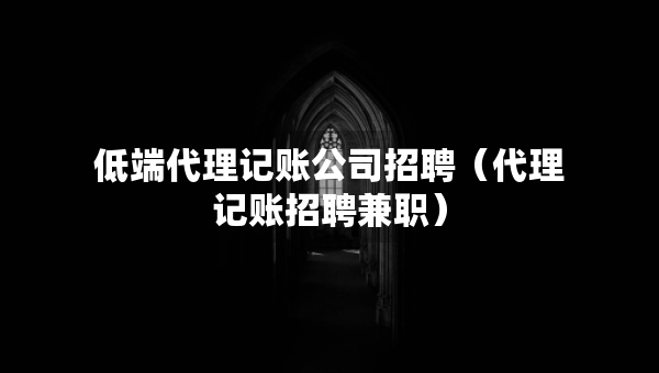 低端代理记账公司招聘（代理记账招聘兼职）