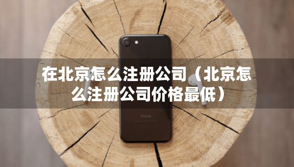 在北京怎么注册公司（北京怎么注册公司价格最低）