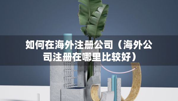 如何在海外注册公司（海外公司注册在哪里比较好）