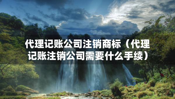 代理记账公司注销商标（代理记账注销公司需要什么手续）