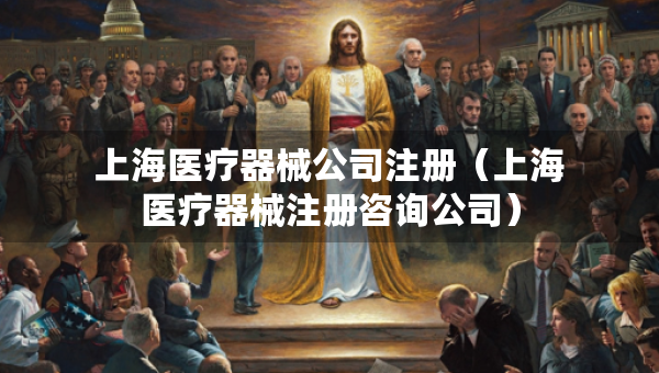 上海医疗器械公司注册（上海医疗器械注册咨询公司）