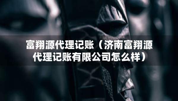 富翔源代理记账（济南富翔源代理记账有限公司怎么样）