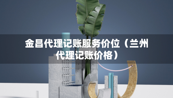 金昌代理记账服务价位（兰州代理记账价格）