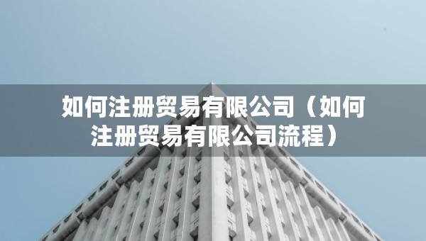 如何注册贸易有限公司（如何注册贸易有限公司流程）