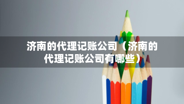 济南的代理记账公司（济南的代理记账公司有哪些）