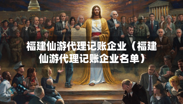 福建仙游代理记账企业（福建仙游代理记账企业名单）