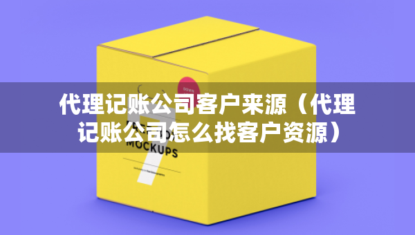 代理记账公司客户来源（代理记账公司怎么找客户资源）