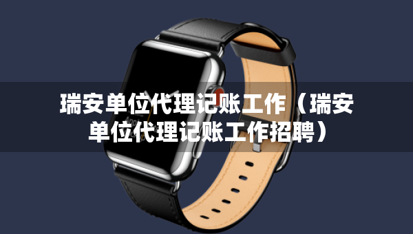 瑞安单位代理记账工作（瑞安单位代理记账工作招聘）