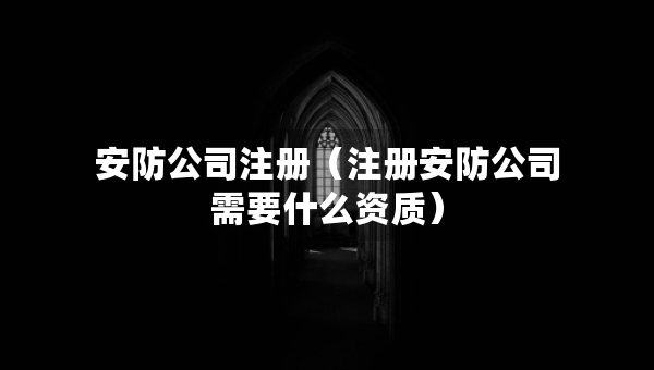 安防公司注册（注册安防公司需要什么资质）