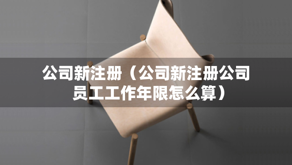 公司新注册（公司新注册公司 员工工作年限怎么算）