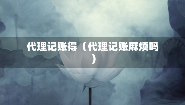 代理记账得（代理记账麻烦吗）