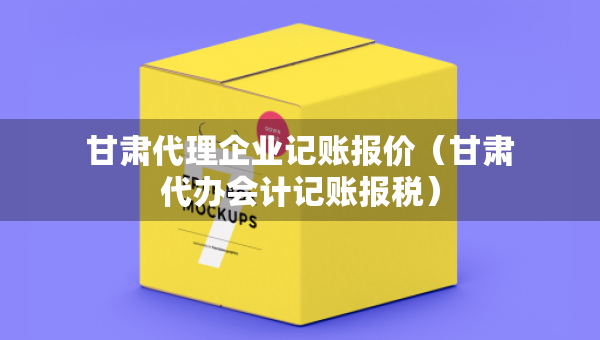 甘肃代理企业记账报价（甘肃代办会计记账报税）