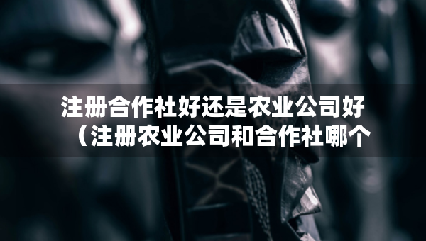 注册合作社好还是农业公司好（注册农业公司和合作社哪个好）