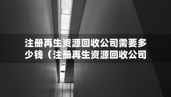 注册再生资源回收公司需要多少钱（注册再生资源回收公司需要多少钱呢）