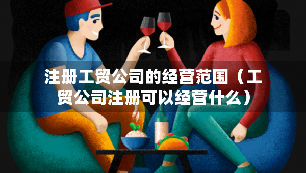 注册工贸公司的经营范围（工贸公司注册可以经营什么）
