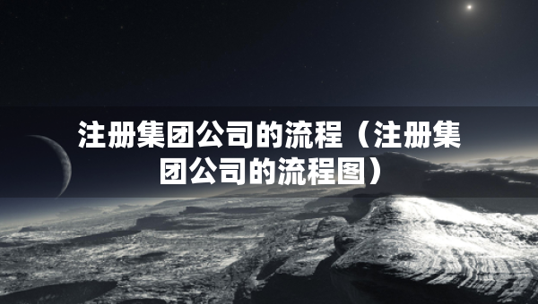注册集团公司的流程（注册集团公司的流程图）