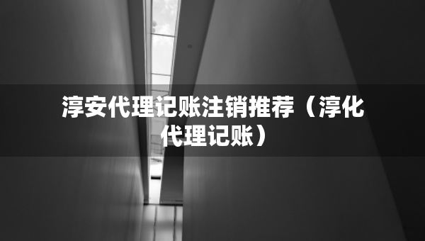 淳安代理记账注销推荐（淳化代理记账）