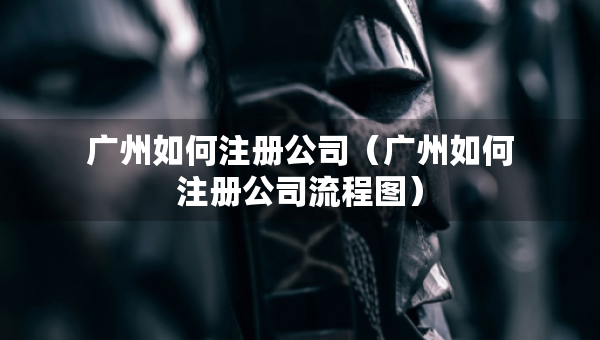 广州如何注册公司（广州如何注册公司流程图）