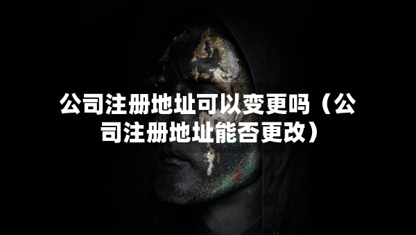 公司注册地址可以变更吗（公司注册地址能否更改）