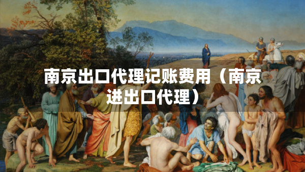 南京出口代理记账费用（南京进出口代理）