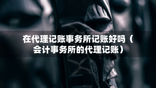 在代理记账事务所记账好吗（会计事务所的代理记账）