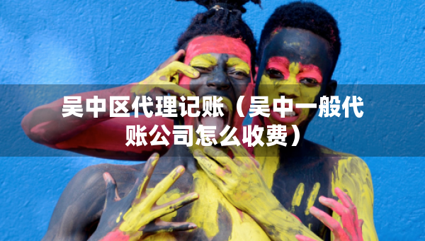 吴中区代理记账（吴中一般代账公司怎么收费）