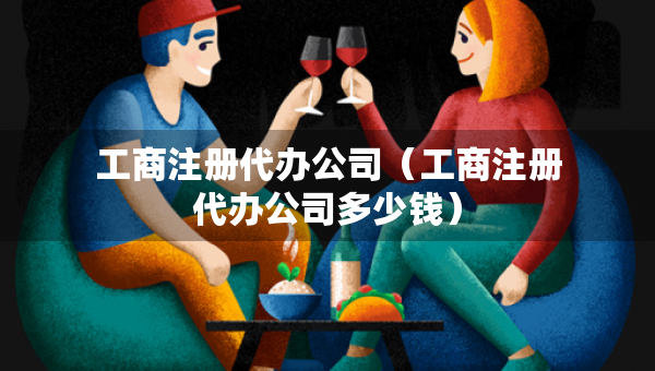 工商注册代办公司（工商注册代办公司多少钱）