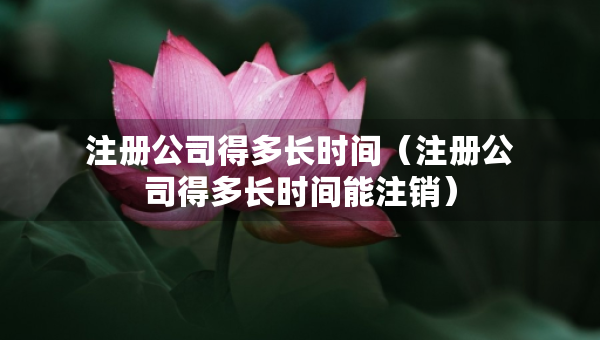 注册公司得多长时间（注册公司得多长时间能注销）