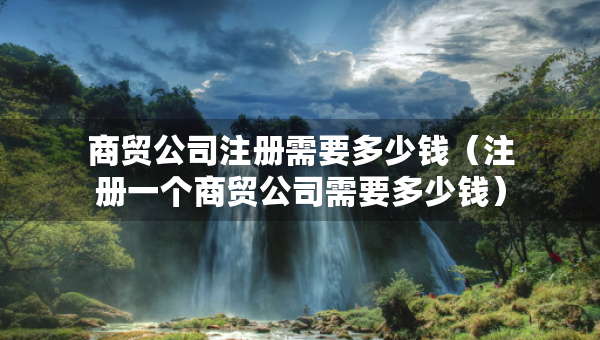 商贸公司注册需要多少钱（注册一个商贸公司需要多少钱）