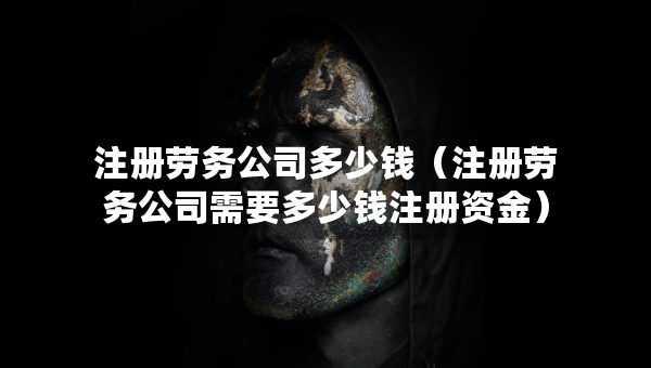 注册劳务公司多少钱（注册劳务公司需要多少钱注册资金）