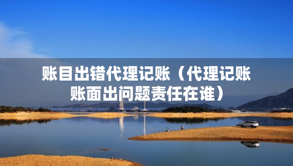 账目出错代理记账（代理记账账面出问题责任在谁）
