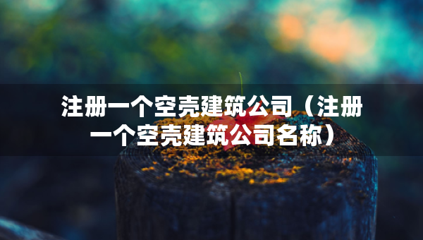 注册一个空壳建筑公司（注册一个空壳建筑公司名称）