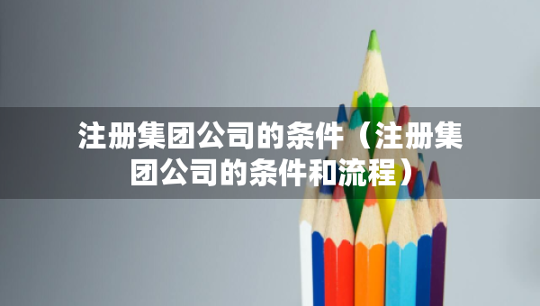 注册集团公司的条件（注册集团公司的条件和流程）
