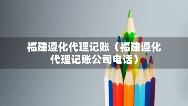 福建遵化代理记账（福建遵化代理记账公司电话）