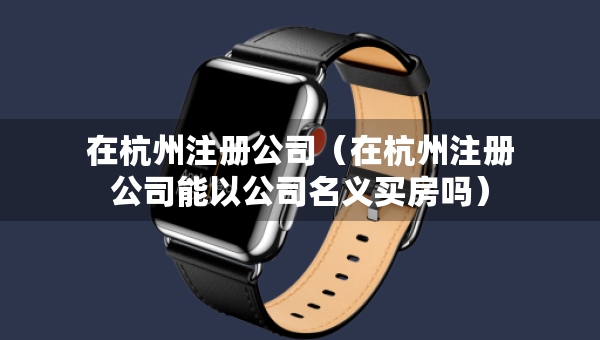 在杭州注册公司（在杭州注册公司能以公司名义买房吗）