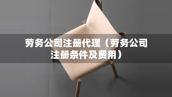 劳务公司注册代理（劳务公司注册条件及费用）