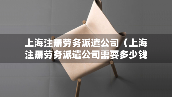 上海注册劳务派遣公司（上海注册劳务派遣公司需要多少钱）