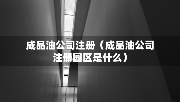 成品油公司注册（成品油公司注册园区是什么）