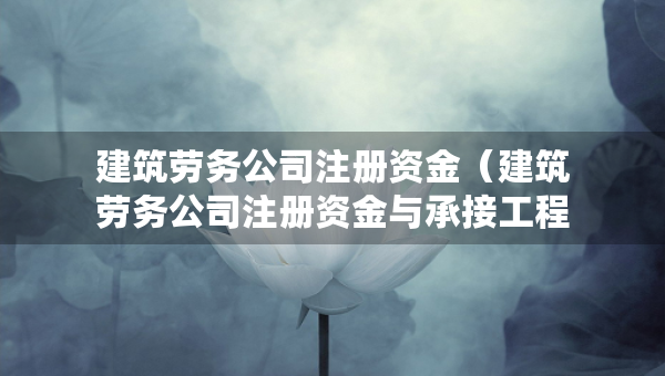 建筑劳务公司注册资金（建筑劳务公司注册资金与承接工程的标的额）