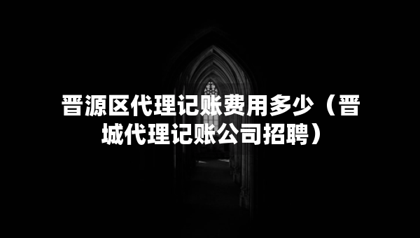 晋源区代理记账费用多少（晋城代理记账公司招聘）