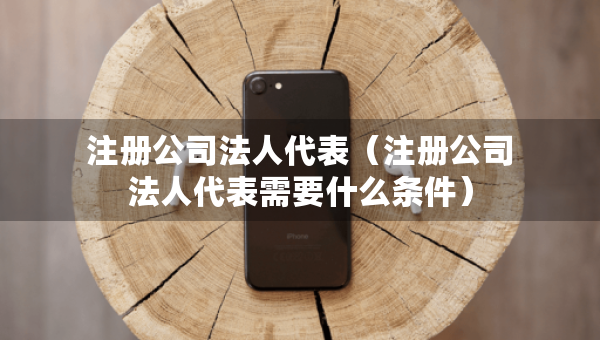 注册公司法人代表（注册公司法人代表需要什么条件）