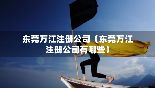 东莞万江注册公司（东莞万江注册公司有哪些）