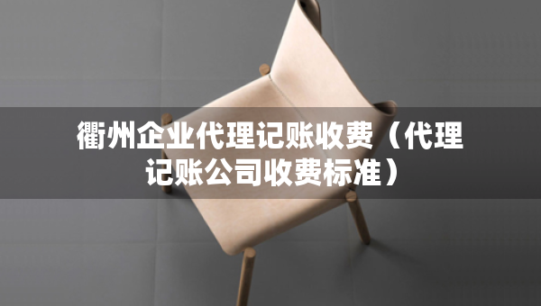 衢州企业代理记账收费（代理记账公司收费标准）