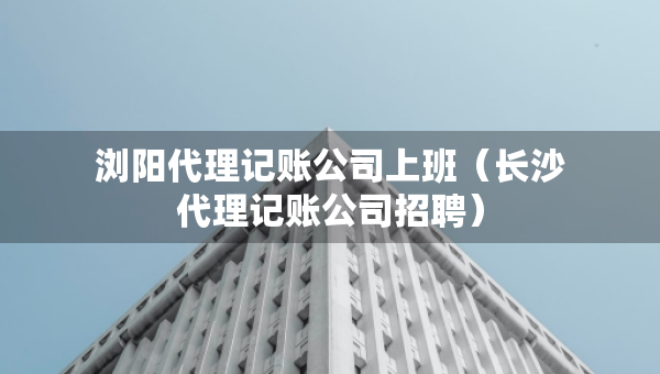 浏阳代理记账公司上班（长沙代理记账公司招聘）